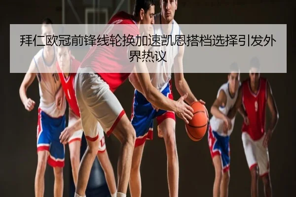 拜仁欧冠前锋线轮换加速凯恩搭档选择引发外界热议