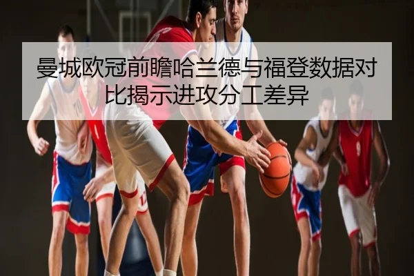 曼城欧冠前瞻哈兰德与福登数据对比揭示进攻分工差异