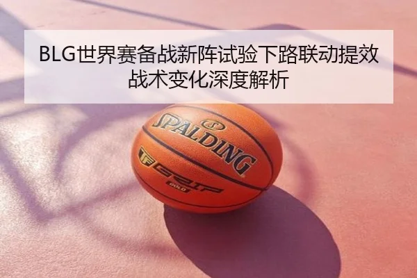 BLG世界赛备战新阵试验下路联动提效战术变化深度解析