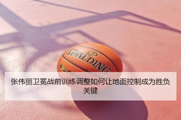 张伟丽卫冕战前训练调整如何让地面控制成为胜负关键