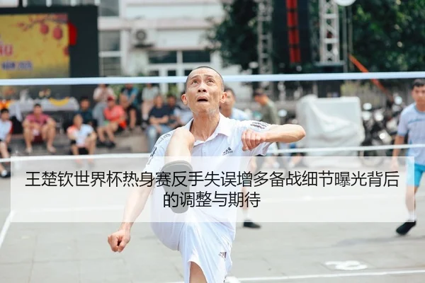王楚钦世界杯热身赛反手失误增多备战细节曝光背后的调整与期待