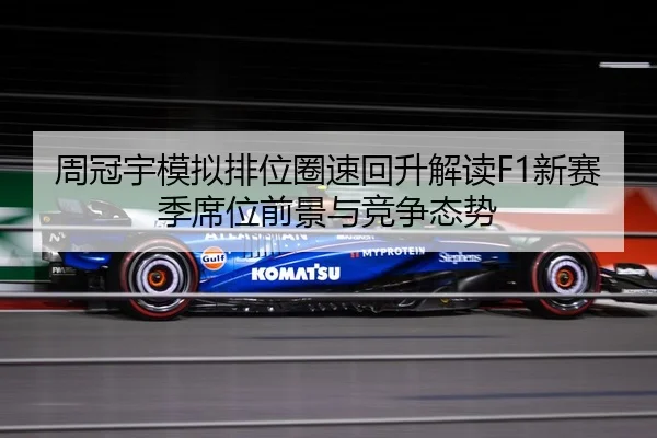 周冠宇模拟排位圈速回升解读F1新赛季席位前景与竞争态势